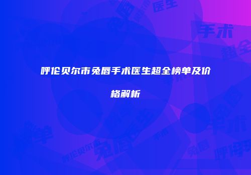 呼伦贝尔市兔唇手术医生超全榜单及价格解析