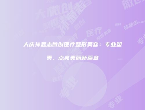 大庆孙显志微创医疗整形美容:专业塑美,点亮美丽新篇章