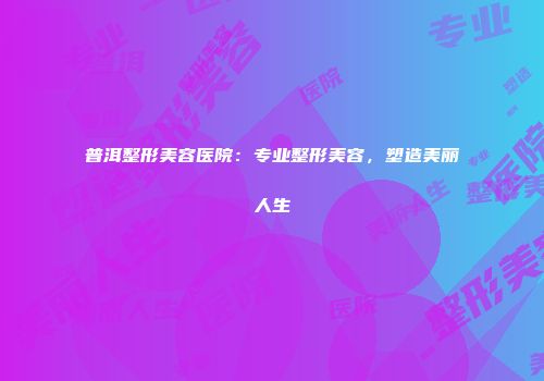 普洱整形美容医院：专业整形美容，塑造美丽人生