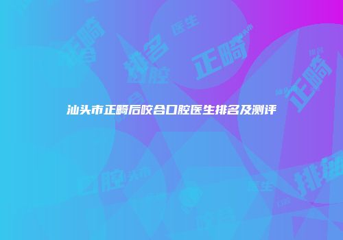 汕头市正畸后咬合口腔医生排名及测评
