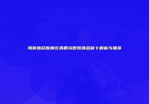 海南玻尿酸填充鼻唇沟医院排名前十解析与推荐