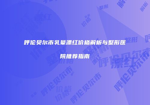 呼伦贝尔市乳晕漂红价格解析与整形医院推荐指南