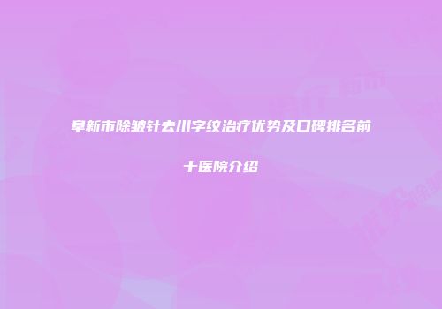 阜新市除皱针去川字纹治疗优势及口碑排名前十医院介绍