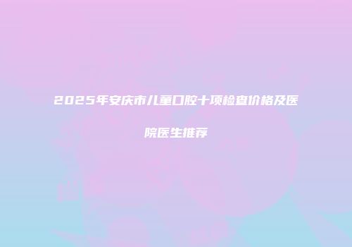 2025年安庆市儿童口腔十项检查价格及医院医生推荐