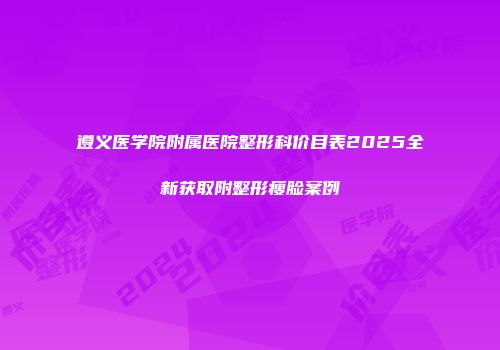 遵义医学院附属医院整形科价目表2025全新获取附整形瘦脸案例