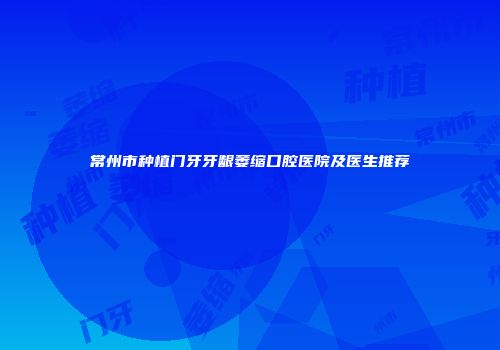 常州市种植门牙牙龈萎缩口腔医院及医生推荐