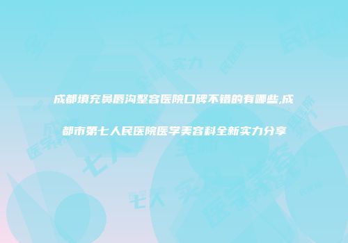 成都填充鼻唇沟整容医院口碑不错的有哪些,成都市第七人民医院医学美容科全新实力分享