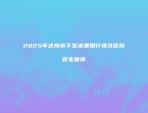 2025年达州市下至术费用行情及医院医生推荐