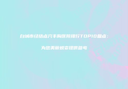 白城市经络点穴丰胸医院排行TOP10盘点:为您美丽蜕变提供参考
