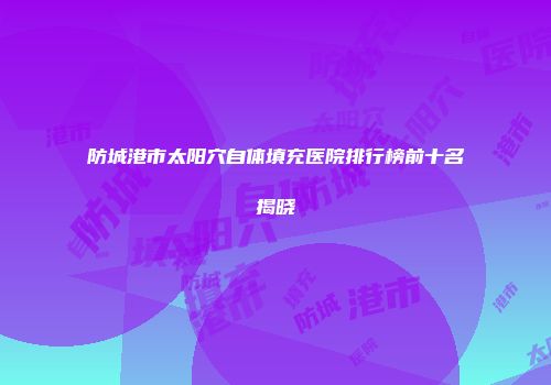 防城港市太阳穴自体填充医院排行榜前十名揭晓