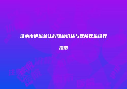淮南市伊维兰注射除皱价格与医院医生推荐指南