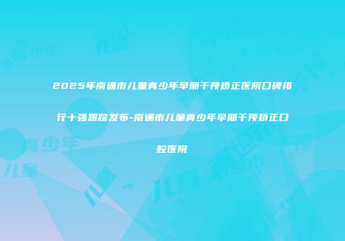 2025年南通市儿童青少年早期干预矫正医院口碑排行十强跟踪发布-南通市儿童青少年早期干预矫正口腔医院