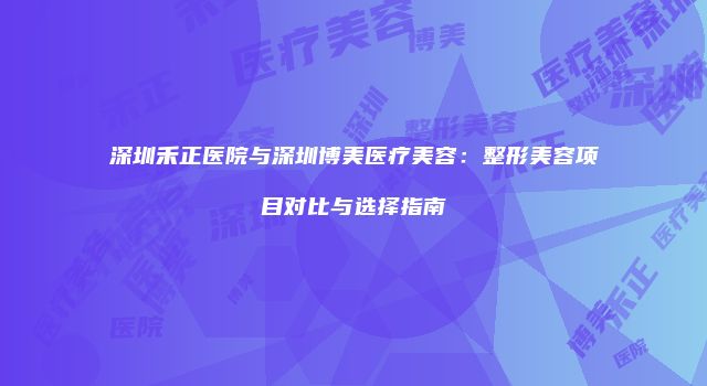 深圳禾正医院与深圳博美医疗美容：整形美容项目对比与选择指南
