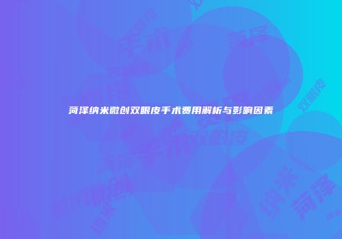菏泽纳米微创双眼皮手术费用解析与影响因素
