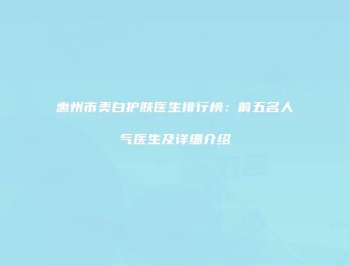 惠州市美白护肤医生排行榜:前五名人气医生及详细介绍