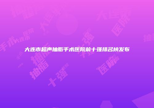 大连市超声抽脂手术医院前十强排名榜发布