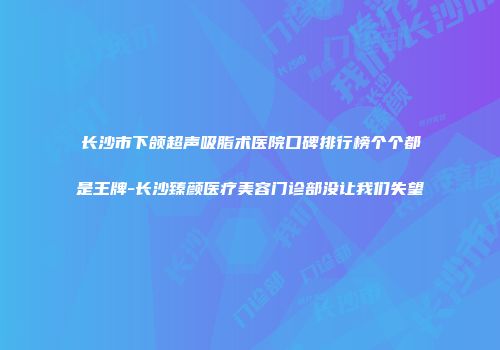长沙市下颌超声吸脂术医院口碑排行榜个个都是王牌-长沙臻颜医疗美容门诊部没让我们失望