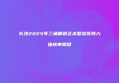 长沙2025年三角眼矫正术整容医院六强榜单揭晓