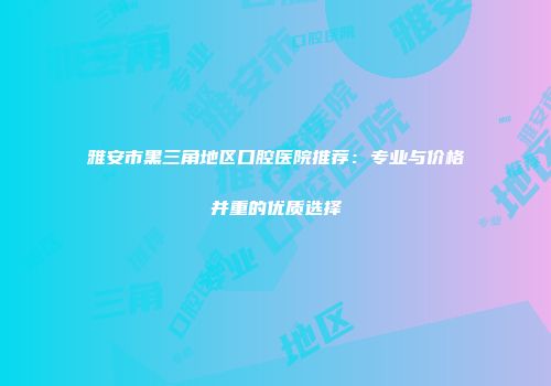 雅安市黑三角地区口腔医院推荐:专业与价格并重的优质选择