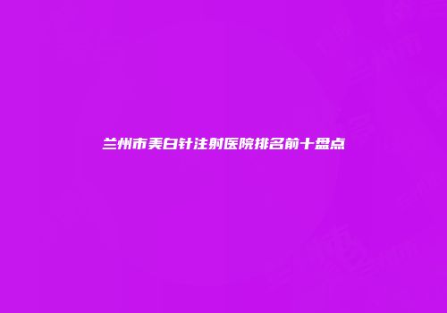 兰州市美白针注射医院排名前十盘点