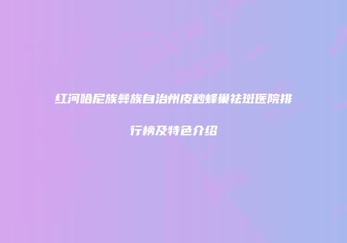 红河哈尼族彝族自治州皮秒蜂巢祛斑医院排行榜及特色介绍