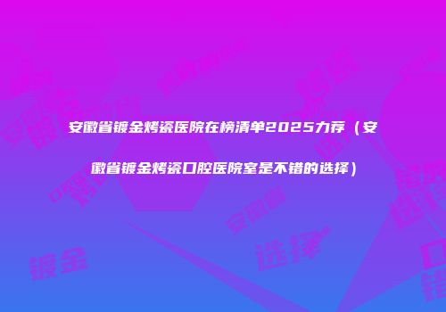 安徽省镀金烤瓷医院在榜清单2025力荐（安徽省镀金烤瓷口腔医院室是不错的选择）
