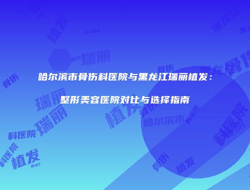 哈尔滨市骨伤科医院与黑龙江瑞丽植发：整形美容医院对比与选择指南