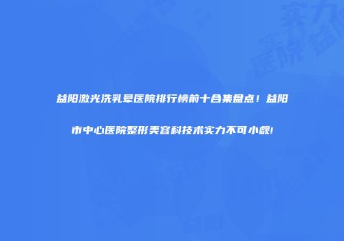 益阳激光洗乳晕医院排行榜前十合集盘点!益阳市中心医院整形美容科技术实力不可小觑!