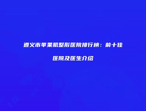 遵义市苹果肌整形医院排行榜:前十佳医院及医生介绍