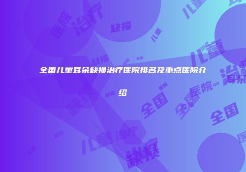 全国儿童耳朵缺损治疗医院排名及重点医院介绍
