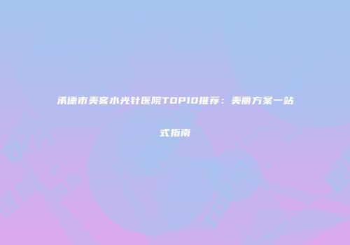 承德市美客水光针医院TOP10推荐:美丽方案一站式指南
