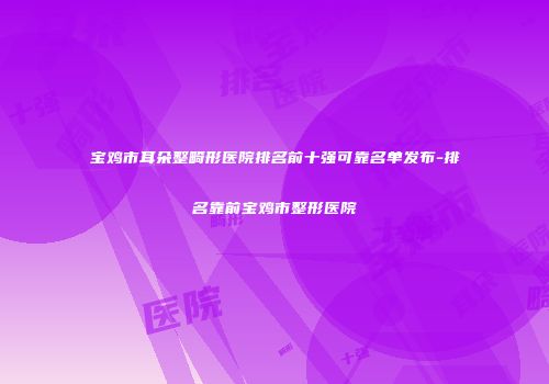 宝鸡市耳朵整畸形医院排名前十强可靠名单发布-排名靠前宝鸡市整形医院