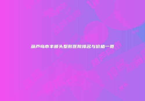 葫芦岛市丰额头整形医院排名与价格一览