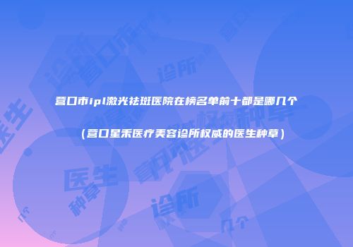 营口市ipl激光祛斑医院在榜名单前十都是哪几个（营口星禾医疗美容诊所权威的医生种草）