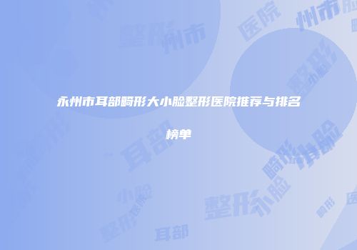 永州市耳部畸形大小脸整形医院推荐与排名榜单