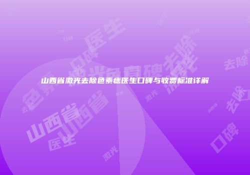 山西省激光去除色素痣医生口碑与收费标准详解