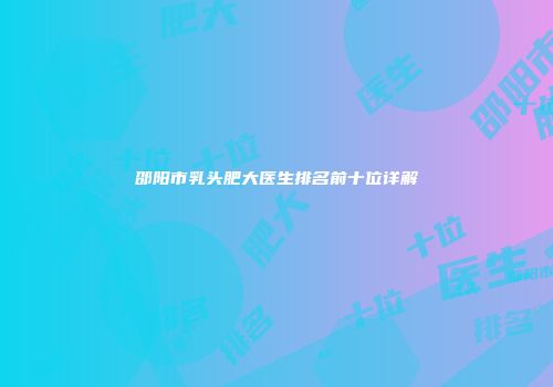 邵阳市乳头肥大医生排名前十位详解