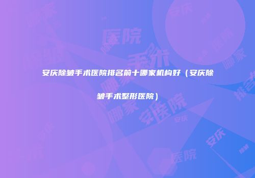 安庆除皱手术医院排名前十哪家机构好(安庆除皱手术整形医院)