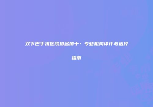 双下巴手术医院排名前十:专业机构详评与选择指南