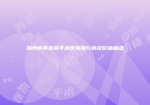 滁州市再造耳手术医院排行榜及价格盘点