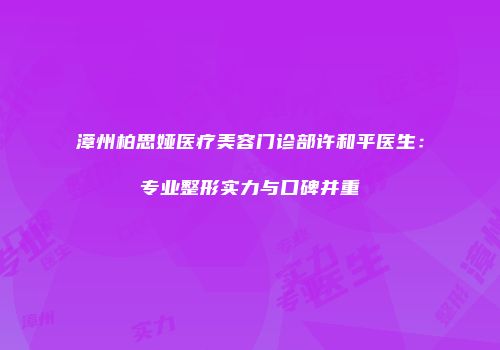 漳州柏思娅医疗美容门诊部许和平医生：专业整形实力与口碑并重