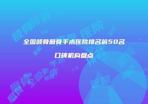 全国颌骨磨骨手术医院排名前50名口碑机构盘点