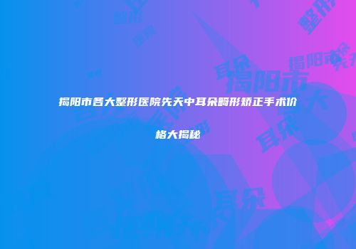 揭阳市各大整形医院先天中耳朵畸形矫正手术价格大揭秘