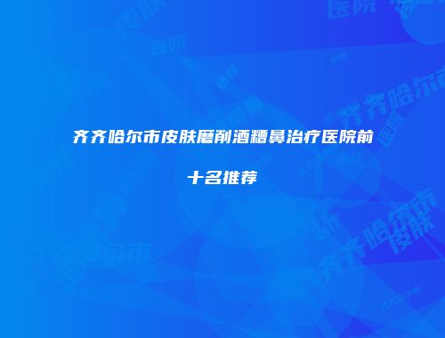齐齐哈尔市皮肤磨削酒糟鼻治疗医院前十名推荐