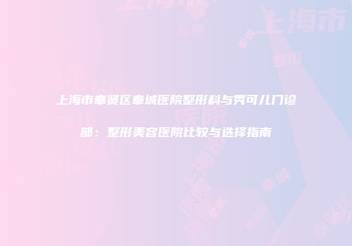 上海市奉贤区奉城医院整形科与秀可儿门诊部：整形美容医院比较与选择指南