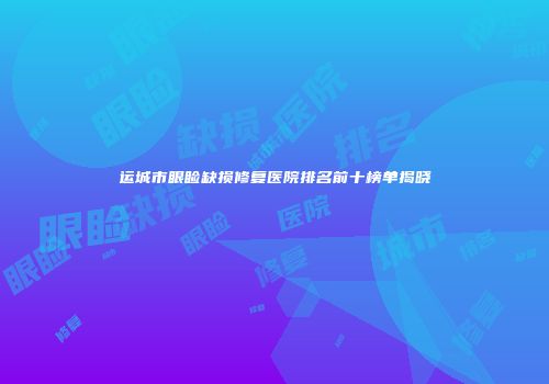 运城市眼睑缺损修复医院排名前十榜单揭晓