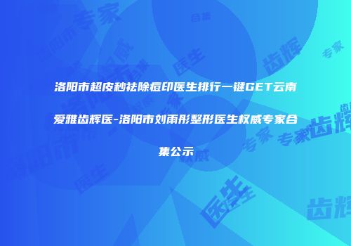 洛阳市超皮秒祛除痘印医生排行一键GET云南爱雅齿辉医-洛阳市刘雨彤整形医生权威专家合集公示