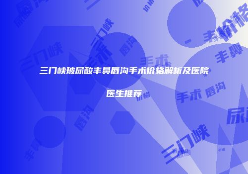 三门峡玻尿酸丰鼻唇沟手术价格解析及医院医生推荐