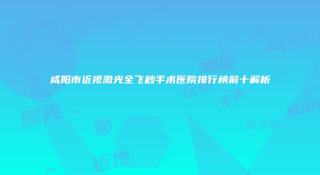咸阳市近视激光全飞秒手术医院排行榜前十解析