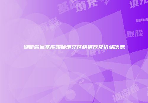 湖南省鼻基底跟脸填充医院推荐及价格信息